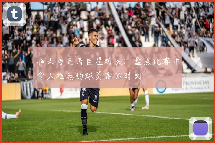 恒大与皇马巨星对决:盘点比赛中令人难忘的球员高光时刻